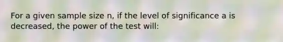 For a given sample size n, if the level of significance a is decreased, the power of the test will: