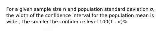 For a given sample size n and population standard deviation σ, the width of the confidence interval for the population mean is wider, the smaller the confidence level 100(1 - α)%.