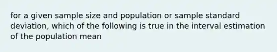 for a given sample size and population or sample <a href='https://www.questionai.com/knowledge/kqGUr1Cldy-standard-deviation' class='anchor-knowledge'>standard deviation</a>, which of the following is true in the interval estimation of the population mean