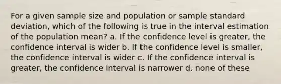 For a given sample size and population or sample <a href='https://www.questionai.com/knowledge/kqGUr1Cldy-standard-deviation' class='anchor-knowledge'>standard deviation</a>, which of the following is true in the interval estimation of the population mean? a. If the confidence level is greater, the confidence interval is wider b. If the confidence level is smaller, the confidence interval is wider c. If the confidence interval is greater, the confidence interval is narrower d. none of these