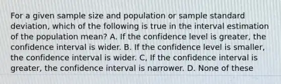 For a given sample size and population or sample standard deviation, which of the following is true in the interval estimation of the population mean? A. If the confidence level is greater, the confidence interval is wider. B. If the confidence level is smaller, the confidence interval is wider. C, If the confidence interval is greater, the confidence interval is narrower. D. None of these