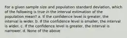 For a given sample size and population standard deviation, which of the following is true in the interval estimation of the population mean? a. If the confidence level is greater, the interval is wider. b. If the confidence level is smaller, the interval is wider. c. If the confidence level is greater, the interval is narrower. d. None of the above