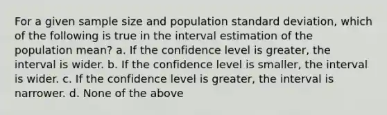 For a given sample size and population standard deviation, which of the following is true in the interval estimation of the population mean? a. If the confidence level is greater, the interval is wider. b. If the confidence level is smaller, the interval is wider. c. If the confidence level is greater, the interval is narrower. d. None of the above