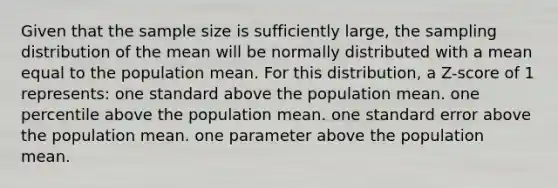 Given that the sample size is sufficiently large, the sampling distribution of the mean will be normally distributed with a mean equal to the population mean. For this distribution, a Z-score of 1 represents: one standard above the population mean. one percentile above the population mean. one standard error above the population mean. one parameter above the population mean.