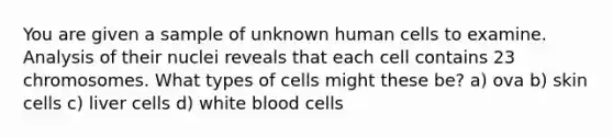 You are given a sample of unknown human cells to examine. Analysis of their nuclei reveals that each cell contains 23 chromosomes. What types of cells might these be? a) ova b) skin cells c) liver cells d) white blood cells