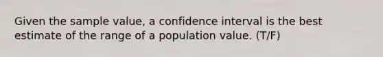 Given the sample value, a confidence interval is the best estimate of the range of a population value. (T/F)