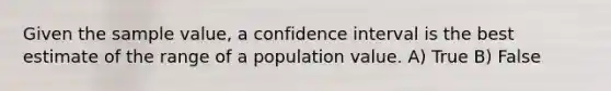 Given the sample value, a confidence interval is the best estimate of the range of a population value. A) True B) False