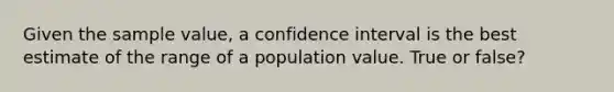 Given the sample value, a confidence interval is the best estimate of the range of a population value. True or false?