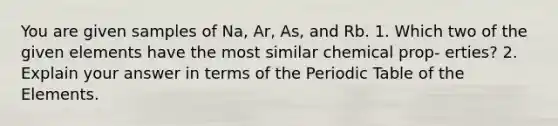 You are given samples of Na, Ar, As, and Rb. 1. Which two of the given elements have the most similar chemical prop- erties? 2. Explain your answer in terms of the Periodic Table of the Elements.