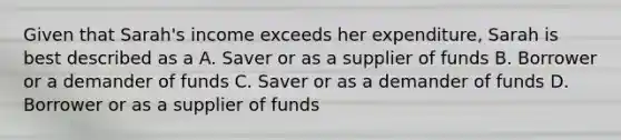 Given that Sarah's income exceeds her expenditure, Sarah is best described as a A. Saver or as a supplier of funds B. Borrower or a demander of funds C. Saver or as a demander of funds D. Borrower or as a supplier of funds