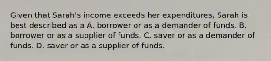 Given that Sarah's income exceeds her expenditures, Sarah is best described as a A. borrower or as a demander of funds. B. borrower or as a supplier of funds. C. saver or as a demander of funds. D. saver or as a supplier of funds.