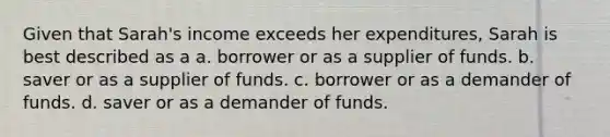 Given that Sarah's income exceeds her expenditures, Sarah is best described as a a. borrower or as a supplier of funds. b. saver or as a supplier of funds. c. borrower or as a demander of funds. d. saver or as a demander of funds.