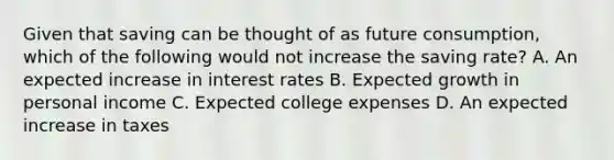 Given that saving can be thought of as future​ consumption, which of the following would not increase the saving​ rate? A. An expected increase in interest rates B. Expected growth in personal income C. Expected college expenses D. An expected increase in taxes