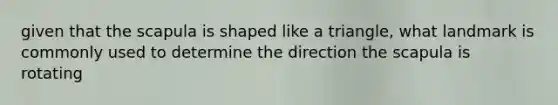 given that the scapula is shaped like a triangle, what landmark is commonly used to determine the direction the scapula is rotating