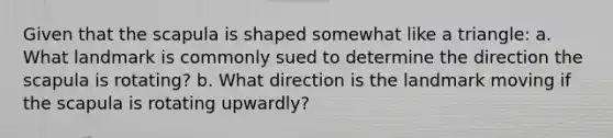 Given that the scapula is shaped somewhat like a triangle: a. What landmark is commonly sued to determine the direction the scapula is rotating? b. What direction is the landmark moving if the scapula is rotating upwardly?