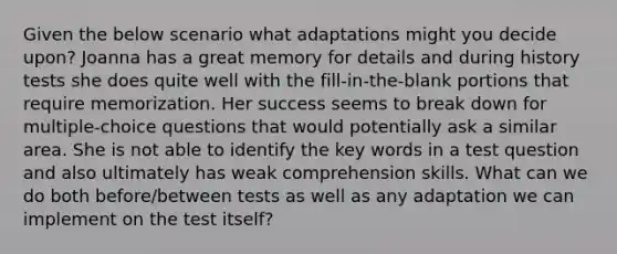 Given the below scenario what adaptations might you decide upon? Joanna has a great memory for details and during history tests she does quite well with the fill-in-the-blank portions that require memorization. Her success seems to break down for multiple-choice questions that would potentially ask a similar area. She is not able to identify the key words in a test question and also ultimately has weak comprehension skills. What can we do both before/between tests as well as any adaptation we can implement on the test itself?