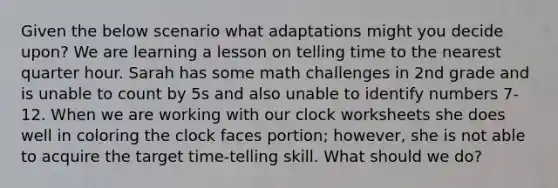 Given the below scenario what adaptations might you decide upon? We are learning a lesson on telling time to the nearest quarter hour. Sarah has some math challenges in 2nd grade and is unable to count by 5s and also unable to identify numbers 7-12. When we are working with our clock worksheets she does well in coloring the clock faces portion; however, she is not able to acquire the target time-telling skill. What should we do?