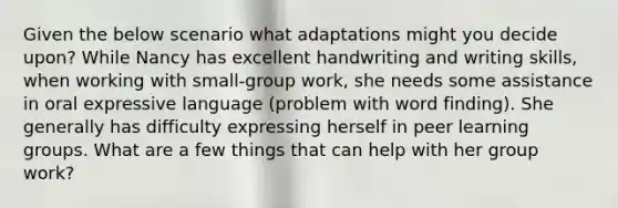 Given the below scenario what adaptations might you decide upon? While Nancy has excellent handwriting and writing skills, when working with small-group work, she needs some assistance in oral expressive language (problem with word finding). She generally has difficulty expressing herself in peer learning groups. What are a few things that can help with her group work?