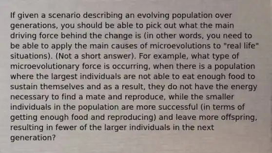 If given a scenario describing an evolving population over generations, you should be able to pick out what the main driving force behind the change is (in other words, you need to be able to apply the main causes of microevolutions to "real life" situations). (Not a short answer). For example, what type of microevolutionary force is occurring, when there is a population where the largest individuals are not able to eat enough food to sustain themselves and as a result, they do not have the energy necessary to find a mate and reproduce, while the smaller individuals in the population are more successful (in terms of getting enough food and reproducing) and leave more offspring, resulting in fewer of the larger individuals in the next generation?