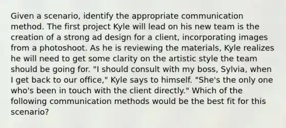 Given a scenario, identify the appropriate communication method. The first project Kyle will lead on his new team is the creation of a strong ad design for a client, incorporating images from a photoshoot. As he is reviewing the materials, Kyle realizes he will need to get some clarity on the artistic style the team should be going for. "I should consult with my boss, Sylvia, when I get back to our office," Kyle says to himself. "She's the only one who's been in touch with the client directly." Which of the following communication methods would be the best fit for this scenario?