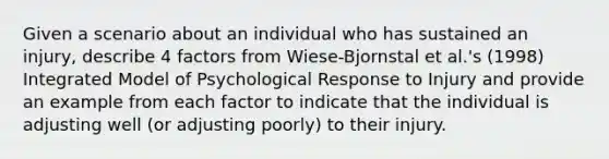 Given a scenario about an individual who has sustained an injury, describe 4 factors from Wiese-Bjornstal et al.'s (1998) Integrated Model of Psychological Response to Injury and provide an example from each factor to indicate that the individual is adjusting well (or adjusting poorly) to their injury.