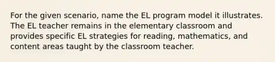 For the given scenario, name the EL program model it illustrates. The EL teacher remains in the elementary classroom and provides specific EL strategies for reading, mathematics, and content areas taught by the classroom teacher.