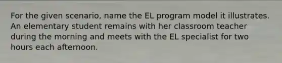 For the given scenario, name the EL program model it illustrates. An elementary student remains with her classroom teacher during the morning and meets with the EL specialist for two hours each afternoon.