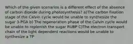 Which of the given scenarios is a different effect of the absence of carbon dioxide during photosynthesis? a)The carbon fixation stage of the Calvin cycle would be unable to synthesize the sugar 3-PGA b) The regeneration phase of the Calvin cycle would be unable to replenish the sugar RUBP C)The electron transport chain of the light dependent reactions would be unable to synthesize a TP