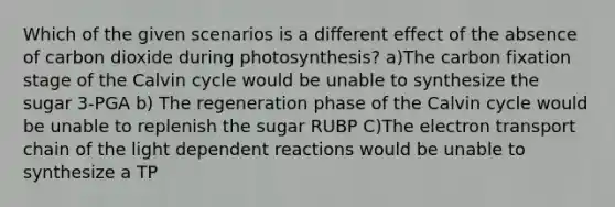 Which of the given scenarios is a different effect of the absence of carbon dioxide during photosynthesis? a)The carbon fixation stage of the Calvin cycle would be unable to synthesize the sugar 3-PGA b) The regeneration phase of the Calvin cycle would be unable to replenish the sugar RUBP C)<a href='https://www.questionai.com/knowledge/k57oGBr0HP-the-electron-transport-chain' class='anchor-knowledge'>the electron transport chain</a> of the light dependent reactions would be unable to synthesize a TP