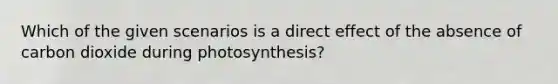 Which of the given scenarios is a direct effect of the absence of carbon dioxide during photosynthesis?