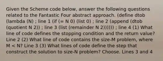 Given the Scheme code below, answer the following questions related to the Fantastic Four abstract approach. (define dtob (lambda (N) ; line 1 (if (= N 0) (list 0) ; line 2 (append (dtob (quotient N 2)) ; line 3 (list (remainder N 2)))))) ; line 4 (1) What line of code defines the stopping condition and the return value? Line 2 (2) What line of code contains the size-M problem, where M < N? Line 3 (3) What lines of code define the step that construct the solution to size-N problem? Choose. Lines 3 and 4