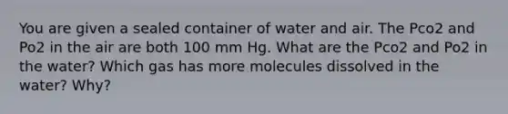 You are given a sealed container of water and air. The Pco2 and Po2 in the air are both 100 mm Hg. What are the Pco2 and Po2 in the water? Which gas has more molecules dissolved in the water? Why?