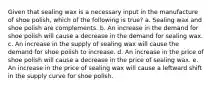 Given that sealing wax is a necessary input in the manufacture of shoe polish, which of the following is true? a. Sealing wax and shoe polish are complements. b. An increase in the demand for shoe polish will cause a decrease in the demand for sealing wax. c. An increase in the supply of sealing wax will cause the demand for shoe polish to increase. d. An increase in the price of shoe polish will cause a decrease in the price of sealing wax. e. An increase in the price of sealing wax will cause a leftward shift in the supply curve for shoe polish.