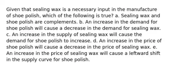 Given that sealing wax is a necessary input in the manufacture of shoe polish, which of the following is true? a. Sealing wax and shoe polish are complements. b. An increase in the demand for shoe polish will cause a decrease in the demand for sealing wax. c. An increase in the supply of sealing wax will cause the demand for shoe polish to increase. d. An increase in the price of shoe polish will cause a decrease in the price of sealing wax. e. An increase in the price of sealing wax will cause a leftward shift in the supply curve for shoe polish.