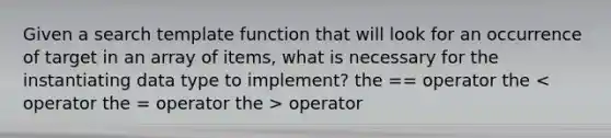 Given a search template function that will look for an occurrence of target in an array of items, what is necessary for the instantiating data type to implement? the == operator the operator