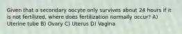 Given that a secondary oocyte only survives about 24 hours if it is not fertilized, where does fertilization normally occur? A) Uterine tube B) Ovary C) Uterus D) Vagina