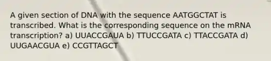 A given section of DNA with the sequence AATGGCTAT is transcribed. What is the corresponding sequence on the mRNA transcription? a) UUACCGAUA b) TTUCCGATA c) TTACCGATA d) UUGAACGUA e) CCGTTAGCT