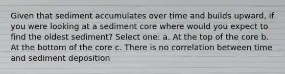 Given that sediment accumulates over time and builds upward, if you were looking at a sediment core where would you expect to find the oldest sediment? Select one: a. At the top of the core b. At the bottom of the core c. There is no correlation between time and sediment deposition