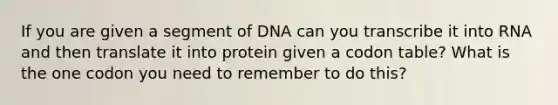 If you are given a segment of DNA can you transcribe it into RNA and then translate it into protein given a codon table? What is the one codon you need to remember to do this?