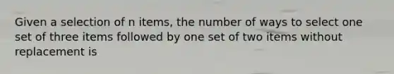 Given a selection of n items, the number of ways to select one set of three items followed by one set of two items without replacement is