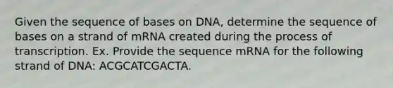 Given the sequence of bases on DNA, determine the sequence of bases on a strand of mRNA created during the process of transcription. Ex. Provide the sequence mRNA for the following strand of DNA: ACGCATCGACTA.