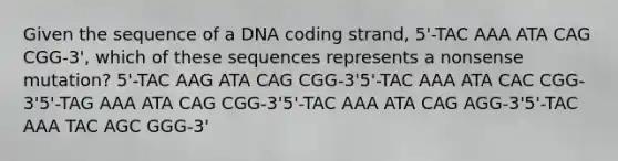 Given the sequence of a DNA coding strand, 5'-TAC AAA ATA CAG CGG-3', which of these sequences represents a nonsense mutation? 5'-TAC AAG ATA CAG CGG-3'5'-TAC AAA ATA CAC CGG-3'5'-TAG AAA ATA CAG CGG-3'5'-TAC AAA ATA CAG AGG-3'5'-TAC AAA TAC AGC GGG-3'