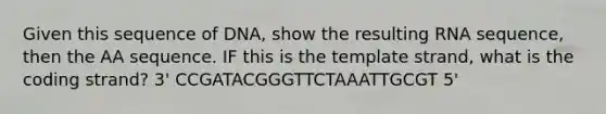 Given this sequence of DNA, show the resulting RNA sequence, then the AA sequence. IF this is the template strand, what is the coding strand? 3' CCGATACGGGTTCTAAATTGCGT 5'