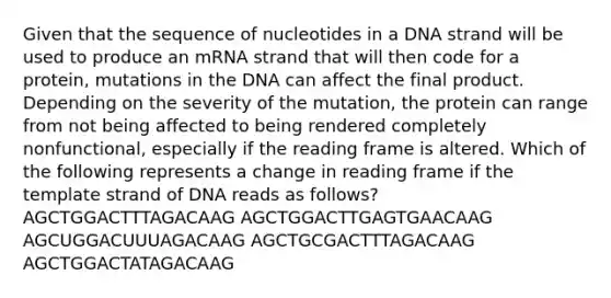 Given that the sequence of nucleotides in a DNA strand will be used to produce an mRNA strand that will then code for a protein, mutations in the DNA can affect the final product. Depending on the severity of the mutation, the protein can range from not being affected to being rendered completely nonfunctional, especially if the reading frame is altered. Which of the following represents a change in reading frame if the template strand of DNA reads as follows? AGCTGGACTTTAGACAAG AGCTGGACTTGAGTGAACAAG AGCUGGACUUUAGACAAG AGCTGCGACTTTAGACAAG AGCTGGACTATAGACAAG