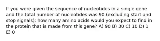 If you were given the sequence of nucleotides in a single gene and the total number of nucleotides was 90 (excluding start and stop signals); how many amino acids would you expect to find in the protein that is made from this gene? A) 90 B) 30 C) 10 D) 1 E) 0