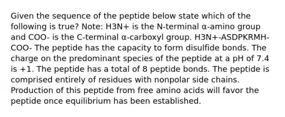 Given the sequence of the peptide below state which of the following is true? Note: H3N+ is the N-terminal α-amino group and COO- is the C-terminal α-carboxyl group. H3N+-ASDPKRMH-COO- The peptide has the capacity to form disulfide bonds. The charge on the predominant species of the peptide at a pH of 7.4 is +1. The peptide has a total of 8 peptide bonds. The peptide is comprised entirely of residues with nonpolar side chains. Production of this peptide from free amino acids will favor the peptide once equilibrium has been established.