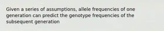 Given a series of assumptions, allele frequencies of one generation can predict the genotype frequencies of the subsequent generation