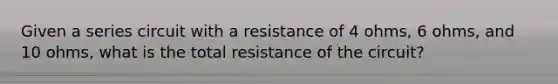 Given a series circuit with a resistance of 4 ohms, 6 ohms, and 10 ohms, what is the total resistance of the circuit?