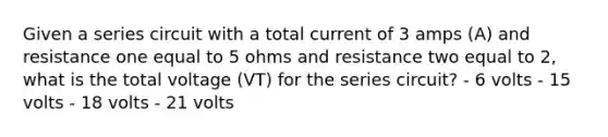 Given a series circuit with a total current of 3 amps (A) and resistance one equal to 5 ohms and resistance two equal to 2, what is the total voltage (VT) for the series circuit? - 6 volts - 15 volts - 18 volts - 21 volts