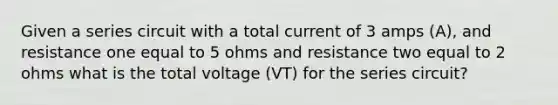 Given a series circuit with a total current of 3 amps (A), and resistance one equal to 5 ohms and resistance two equal to 2 ohms what is the total voltage (VT) for the series circuit?